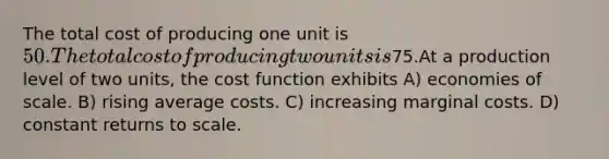 The total cost of producing one unit is 50. The total cost of producing two units is75.At a production level of two units, the cost function exhibits A) economies of scale. B) rising average costs. C) increasing marginal costs. D) constant returns to scale.