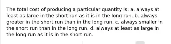 The total cost of producing a particular quantity is: a. always at least as large in the short run as it is in the long run. b. always greater in the short run than in the long run. c. always smaller in the short run than in the long run. d. always at least as large in the long run as it is in the short run.