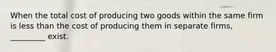 When the total cost of producing two goods within the same firm is less than the cost of producing them in separate firms, _________ exist.