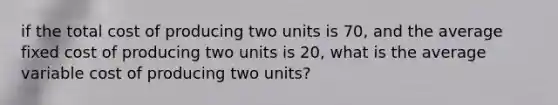 if the total cost of producing two units is 70, and the average fixed cost of producing two units is 20, what is the average variable cost of producing two units?