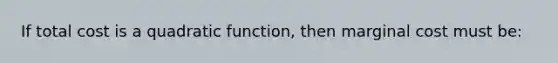 If total cost is a quadratic function, then marginal cost must be: