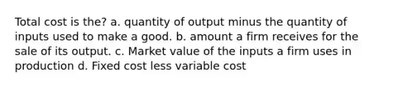 Total cost is the? a. quantity of output minus the quantity of inputs used to make a good. b. amount a firm receives for the sale of its output. c. Market value of the inputs a firm uses in production d. Fixed cost less variable cost