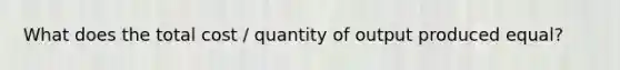 What does the total cost / quantity of output produced equal?