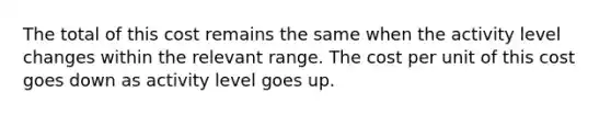 The total of this cost remains the same when the activity level changes within the relevant range. The cost per unit of this cost goes down as activity level goes up.