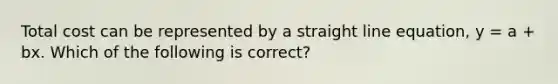 Total cost can be represented by a straight line equation, y = a + bx. Which of the following is correct?