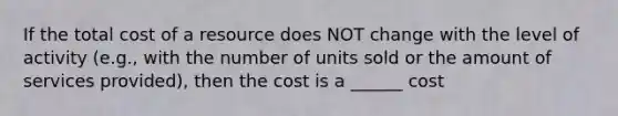 If the total cost of a resource does NOT change with the level of activity (e.g., with the number of units sold or the amount of services provided), then the cost is a ______ cost