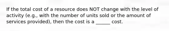 If the total cost of a resource does NOT change with the level of activity (e.g., with the number of units sold or the amount of services provided), then the cost is a ______ cost.