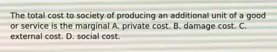 The total cost to society of producing an additional unit of a good or service is the marginal A. private cost. B. damage cost. C. external cost. D. social cost.