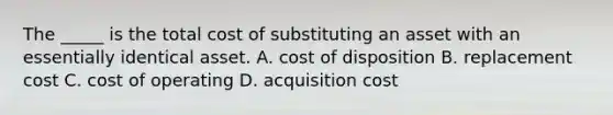 The _____ is the total cost of substituting an asset with an essentially identical asset. A. cost of disposition B. replacement cost C. cost of operating D. acquisition cost