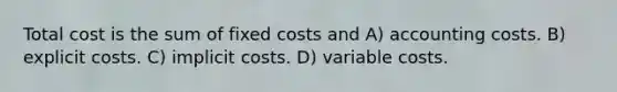 Total cost is the sum of fixed costs and A) accounting costs. B) explicit costs. C) implicit costs. D) variable costs.