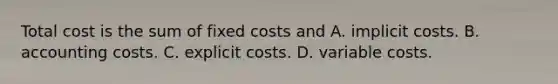 Total cost is the sum of fixed costs and A. implicit costs. B. accounting costs. C. explicit costs. D. variable costs.