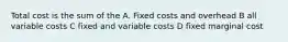Total cost is the sum of the A. Fixed costs and overhead B all variable costs C fixed and variable costs D fixed marginal cost