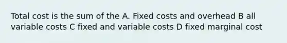 Total cost is the sum of the A. Fixed costs and overhead B all variable costs C fixed and variable costs D fixed marginal cost