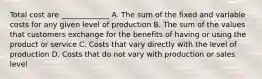 Total cost are _____________ A. The sum of the fixed and variable costs for any given level of production B. The sum of the values that customers exchange for the benefits of having or using the product or service C. Costs that vary directly with the level of production D. Costs that do not vary with production or sales level