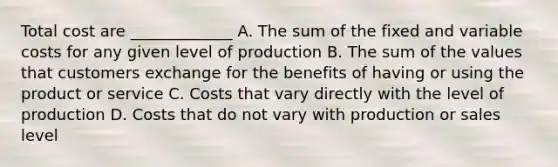 Total cost are _____________ A. The sum of the fixed and variable costs for any given level of production B. The sum of the values that customers exchange for the benefits of having or using the product or service C. Costs that vary directly with the level of production D. Costs that do not vary with production or sales level