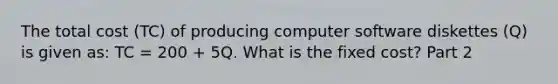 The total cost​ (TC) of producing computer software diskettes​ (Q) is given​ as: TC​ = 200​ + 5Q. What is the fixed​ cost? Part 2