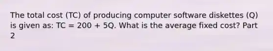 The total cost​ (TC) of producing computer software diskettes​ (Q) is given​ as: TC​ = 200​ + 5Q. What is the average fixed​ cost? Part 2