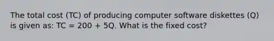 The total cost​ (TC) of producing computer software diskettes​ (Q) is given​ as: TC​ = 200​ + 5Q. What is the fixed​ cost?