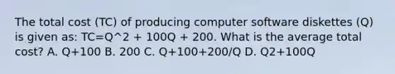 The total cost (TC) of producing computer software diskettes (Q) is given as: TC=Q^2 + 100Q + 200. What is the average total cost? A. Q+100 B. 200 C. Q+100+200/Q D. Q2+100Q