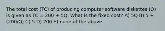 The total cost (TC) of producing computer software diskettes (Q) is given as TC = 200 + 5Q. What is the fixed cost? A) 5Q B) 5 + (200/Q) C) 5 D) 200 E) none of the above