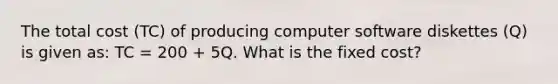 The total cost (TC) of producing computer software diskettes (Q) is given as: TC = 200 + 5Q. What is the fixed cost?