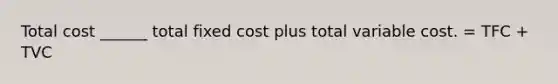 Total cost ______ total fixed cost plus total variable cost. = TFC + TVC