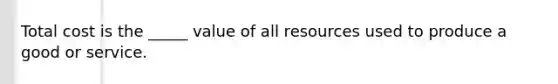 Total cost is the _____ value of all resources used to produce a good or service.