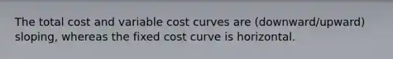 The total cost and variable cost curves are (downward/upward) sloping, whereas the fixed cost curve is horizontal.