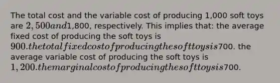 The total cost and the variable cost of producing 1,000 soft toys are 2,500and1,800, respectively. This implies that: the average fixed cost of producing the soft toys is 900. the total fixed cost of producing the soft toys is700. the average variable cost of producing the soft toys is 1,200. the marginal cost of producing the soft toys is700.