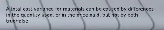 A total cost variance for materials can be caused by differences in the quantity used, or in the price paid, but not by both true/false