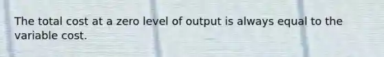 The total cost at a zero level of output is always equal to the variable cost.