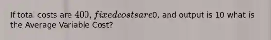 If total costs are 400, fixed costs are0, and output is 10 what is the Average Variable Cost?