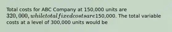 Total costs for ABC Company at​ 150,000 units are​ 320,000, while total fixed costs are​150,000. The total variable costs at a level of​ 300,000 units would be