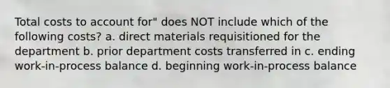 Total costs to account for" does NOT include which of the following costs? a. direct materials requisitioned for the department b. prior department costs transferred in c. ending work-in-process balance d. beginning work-in-process balance