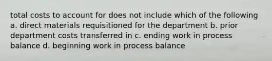 total costs to account for does not include which of the following a. direct materials requisitioned for the department b. prior department costs transferred in c. ending work in process balance d. beginning work in process balance