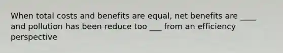 When total costs and benefits are equal, net benefits are ____ and pollution has been reduce too ___ from an efficiency perspective