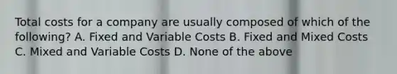 Total costs for a company are usually composed of which of the following? A. Fixed and Variable Costs B. Fixed and Mixed Costs C. Mixed and Variable Costs D. None of the above