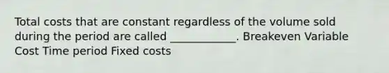 Total costs that are constant regardless of the volume sold during the period are called ____________. Breakeven Variable Cost Time period Fixed costs