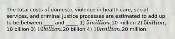 The total costs of domestic violence in health care, social services, and criminal justice processes are estimated to add up to be between ____ and _____ 1) 5 million,10 million 2) 5 billion,10 billion 3) 10 billion,20 billion 4) 10 million,20 million