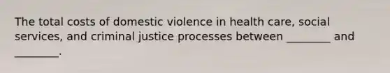 The total costs of domestic violence in health care, social services, and criminal justice processes between ________ and ________.