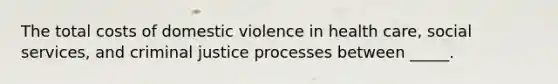 The total costs of domestic violence in health care, social services, and criminal justice processes between _____.