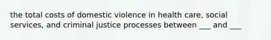 the total costs of domestic violence in health care, social services, and criminal justice processes between ___ and ___