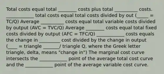 Total costs equal total ________ costs plus total __________ costs. ____________ total costs equal total costs divided by out (_____ = TC/Q) Average __________ costs equal total variable costs divided by output (AVC = TVC/Q) Average ________ costs equal total fixed costs divided by output (AFC = TFC/Q) ____________ costs equals the change in _________ cost divided by the change in output (____ = triangle _______/ triangle Q, where the Greek letter triangle, delta, means "change in") The marginal cost curve intersects the ____________ point of the average total cost curve and the ____________ point of the average variable cost curve.