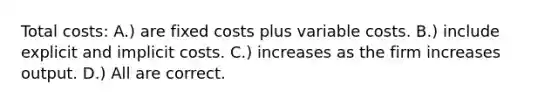 Total costs: A.) are fixed costs plus variable costs. B.) include explicit and implicit costs. C.) increases as the firm increases output. D.) All are correct.