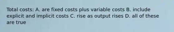 Total costs: A. are fixed costs plus variable costs B. include explicit and implicit costs C. rise as output rises D. all of these are true