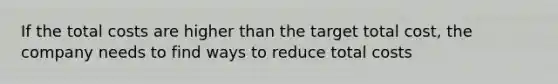 If the total costs are higher than the target total cost, the company needs to find ways to reduce total costs