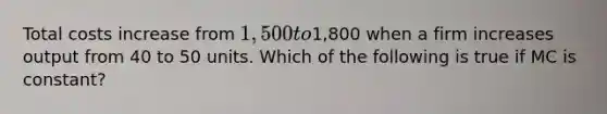 Total costs increase from 1,500 to1,800 when a firm increases output from 40 to 50 units. Which of the following is true if MC is constant?