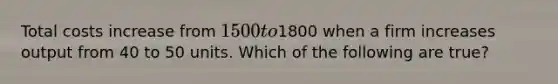 Total costs increase from 1500 to1800 when a firm increases output from 40 to 50 units. Which of the following are true?