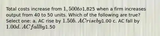 Total costs increase from 1,500 to1,825 when a firm increases output from 40 to 50 units. Which of the following are true? Select one: a. AC rise by 1.50 b. AC rise by1.00 c. AC fall by 1.00 d. AC fall by1.50