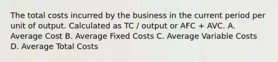 The total costs incurred by the business in the current period per unit of output. Calculated as TC / output or AFC + AVC. A. Average Cost B. Average Fixed Costs C. Average Variable Costs D. Average Total Costs